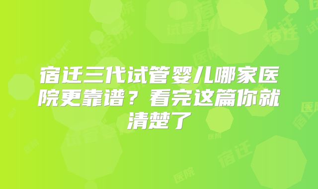 宿迁三代试管婴儿哪家医院更靠谱？看完这篇你就清楚了