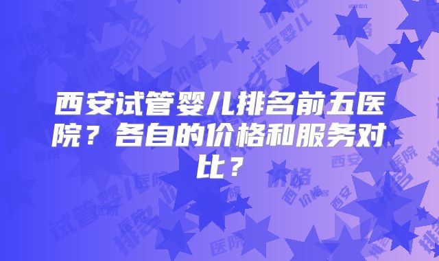 西安试管婴儿排名前五医院？各自的价格和服务对比？