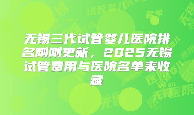 无锡三代试管婴儿医院排名刚刚更新，2025无锡试管费用与医院名单来收藏