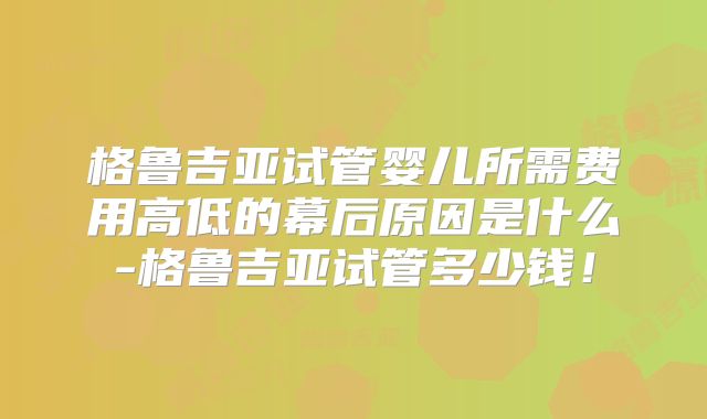 格鲁吉亚试管婴儿所需费用高低的幕后原因是什么-格鲁吉亚试管多少钱！