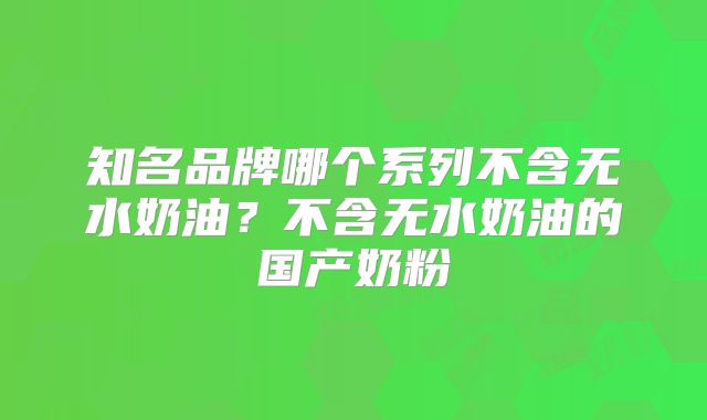知名品牌哪个系列不含无水奶油？不含无水奶油的国产奶粉