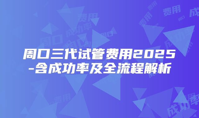 周口三代试管费用2025-含成功率及全流程解析