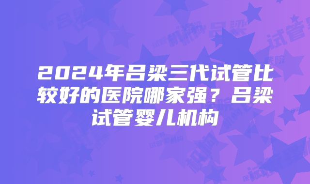 2024年吕梁三代试管比较好的医院哪家强？吕梁试管婴儿机构