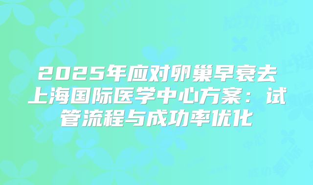 2025年应对卵巢早衰去上海国际医学中心方案：试管流程与成功率优化