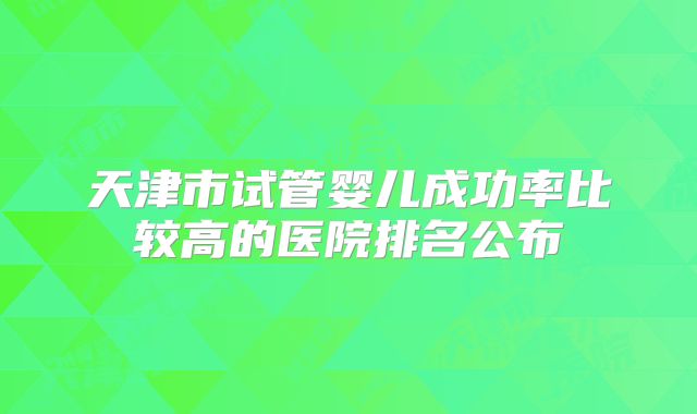 天津市试管婴儿成功率比较高的医院排名公布