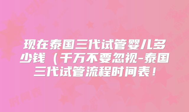 现在泰国三代试管婴儿多少钱(千万不要忽视-泰国三代试管流程时间表!
