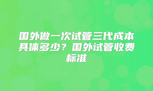 国外做一次试管三代成本具体多少？国外试管收费标准