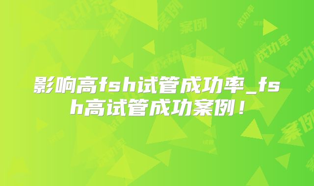 影响高fsh试管成功率_fsh高试管成功案例!