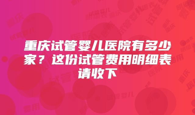重庆试管婴儿医院有多少家？这份试管费用明细表请收下