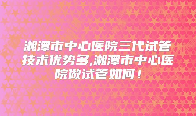 湘潭市中心医院三代试管技术优势多,湘潭市中心医院做试管如何！