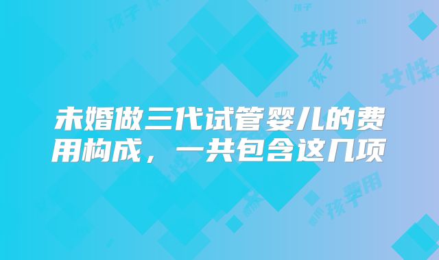 未婚做三代试管婴儿的费用构成,一共包含这几项