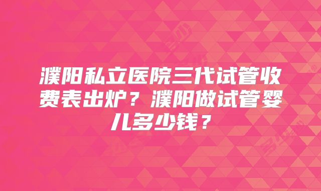 濮阳私立医院三代试管收费表出炉?濮阳做试管婴儿多少钱?