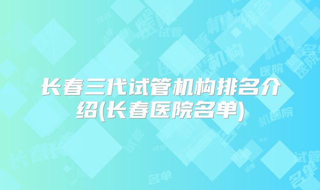 长春三代试管机构排名介绍(长春医院名单)