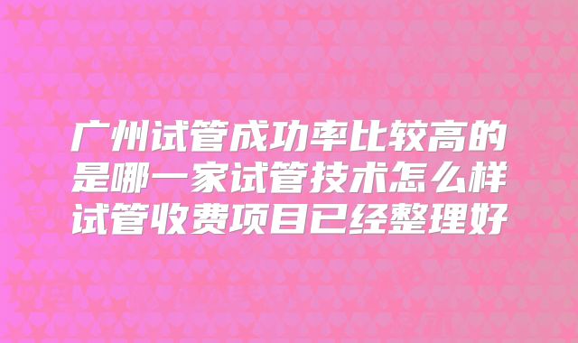 广州试管成功率比较高的是哪一家试管技术怎么样试管收费项目已经整理好