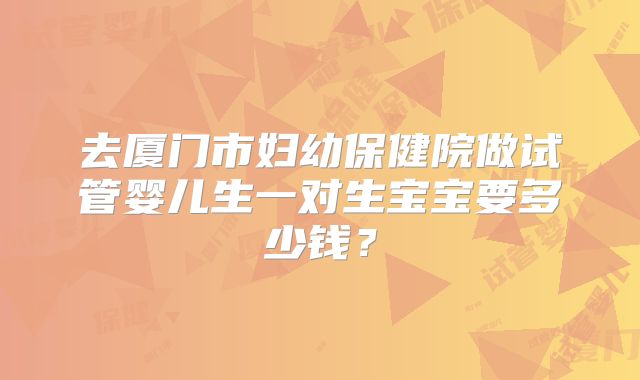 去厦门市妇幼保健院做试管婴儿生一对生宝宝要多少钱?
