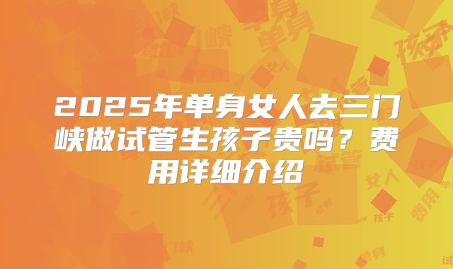 2025年单身女人去三门峡做试管生孩子贵吗?费用详细介绍