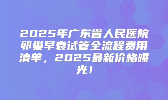 2025年广东省人民医院卵巢早衰试管全流程费用清单，2025最新价格曝光！