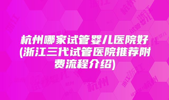 杭州哪家试管婴儿医院好(浙江三代试管医院推荐附费流程介绍)