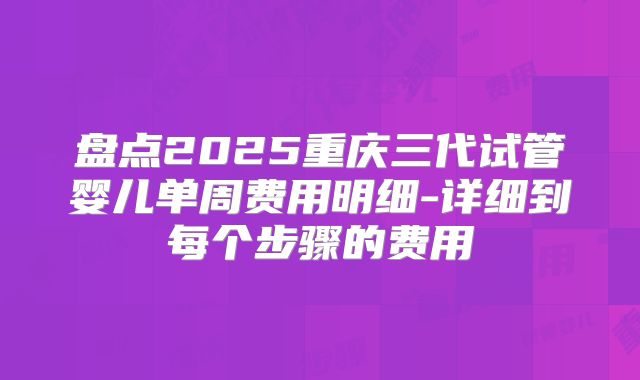盘点2025重庆三代试管婴儿单周费用明细-详细到每个步骤的费用
