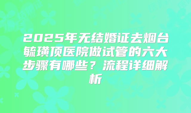 2025年无结婚证去烟台毓璜顶医院做试管的六大步骤有哪些？流程详细解析