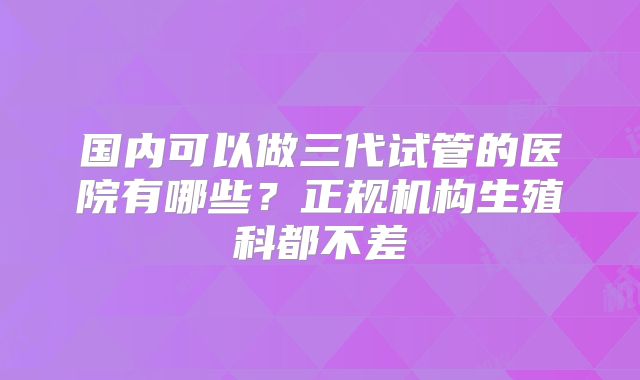 国内可以做三代试管的医院有哪些？正规机构生殖科都不差