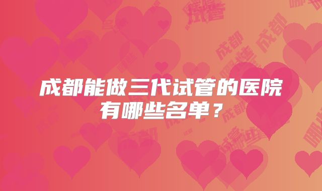 成都能做三代试管的医院有哪些名单？