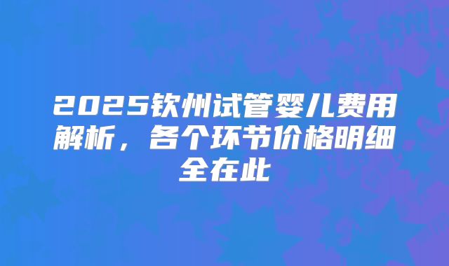 2025钦州试管婴儿费用解析，各个环节价格明细全在此