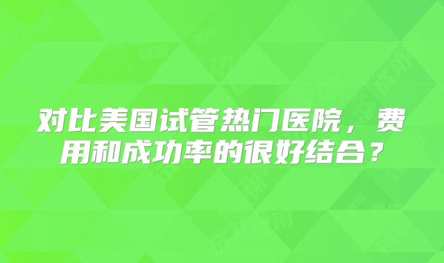 对比美国试管热门医院，费用和成功率的很好结合？