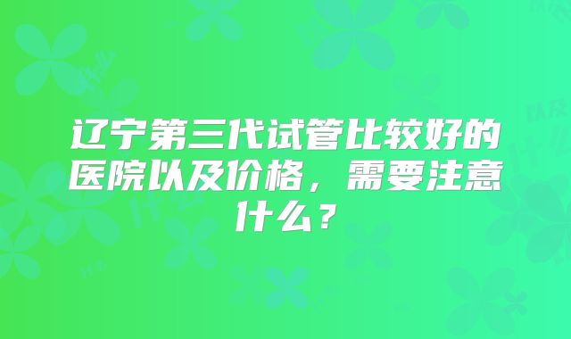 辽宁第三代试管比较好的医院以及价格，需要注意什么？