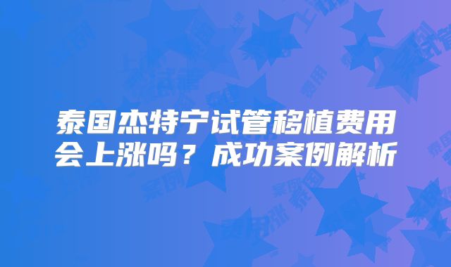 泰国杰特宁试管移植费用会上涨吗?成功案例解析