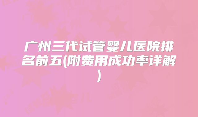 广州三代试管婴儿医院排名前五(附费用成功率详解)