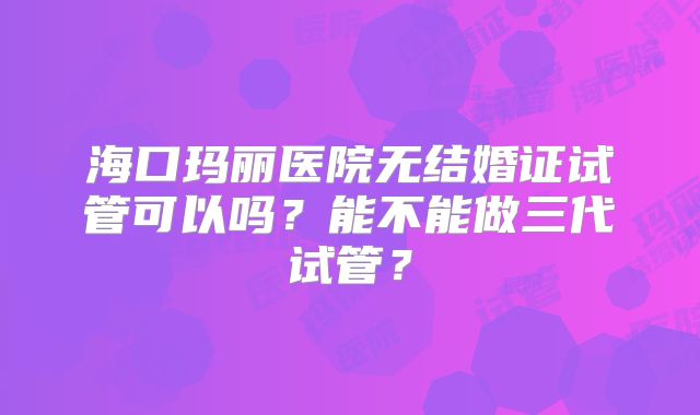 海口玛丽医院无结婚证试管可以吗?能不能做三代试管?