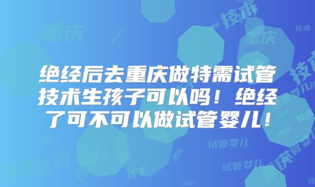 绝经后去重庆做特需试管技术生孩子可以吗！绝经了可不可以做试管婴儿！