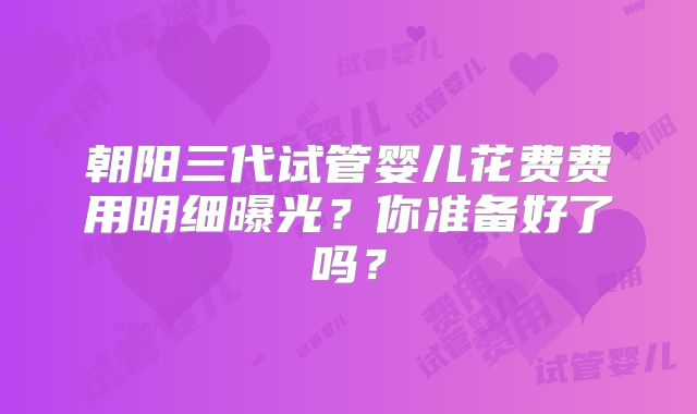 朝阳三代试管婴儿花费费用明细曝光？你准备好了吗？