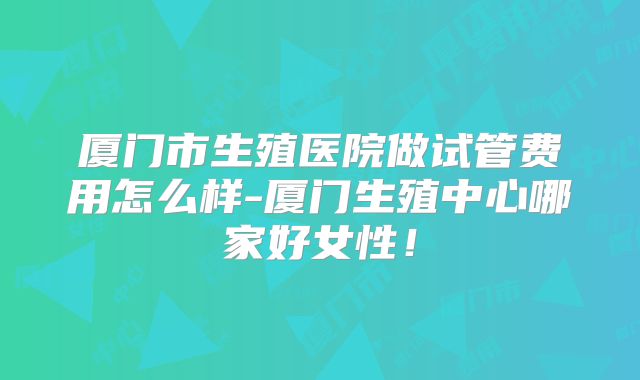 厦门市生殖医院做试管费用怎么样-厦门生殖中心哪家好女性！
