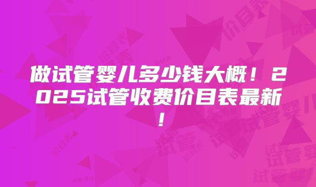 做试管婴儿多少钱大概！2025试管收费价目表最新！