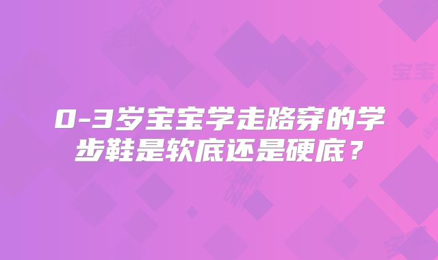 0-3岁宝宝学走路穿的学步鞋是软底还是硬底?