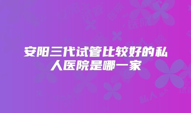 安阳三代试管比较好的私人医院是哪一家