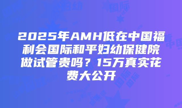 2025年AMH低在中国福利会国际和平妇幼保健院做试管贵吗？15万真实花费大公开