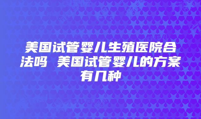 美国试管婴儿生殖医院合法吗 美国试管婴儿的方案有几种