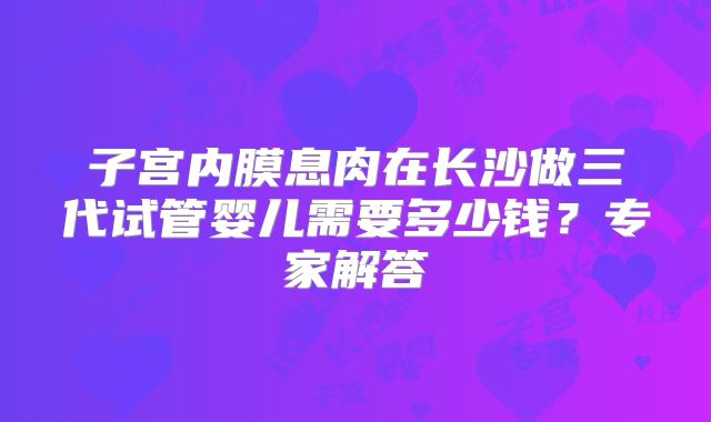 子宫内膜息肉在长沙做三代试管婴儿需要多少钱?专家解答