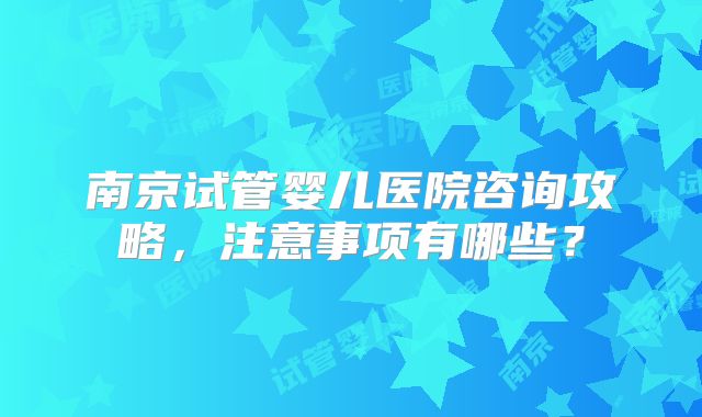 南京试管婴儿医院咨询攻略，注意事项有哪些？
