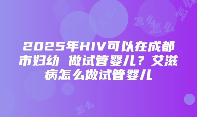 2025年HIV可以在成都市妇幼 做试管婴儿？艾滋病怎么做试管婴儿
