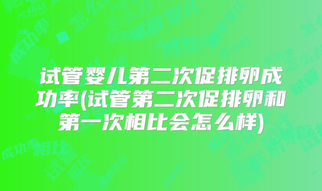 试管婴儿第二次促排卵成功率(试管第二次促排卵和第一次相比会怎么样)