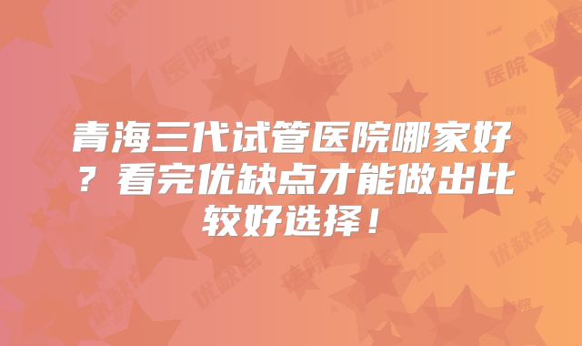 青海三代试管医院哪家好？看完优缺点才能做出比较好选择！