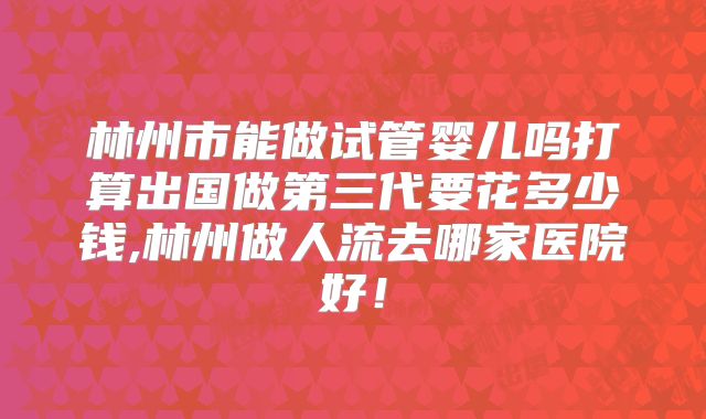 林州市能做试管婴儿吗打算出国做第三代要花多少钱,林州做人流去哪家医院好！