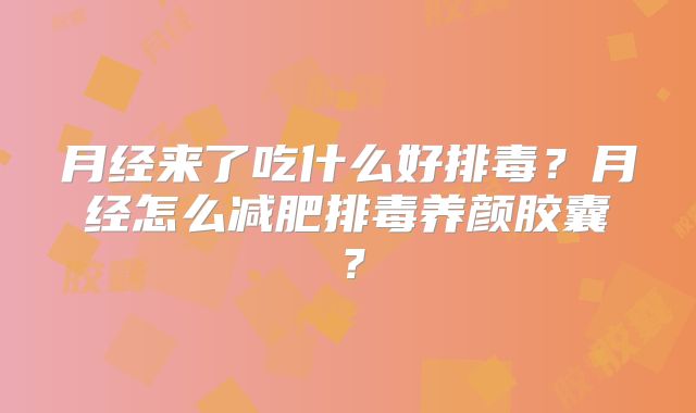 月经来了吃什么好排毒？月经怎么减肥排毒养颜胶囊？