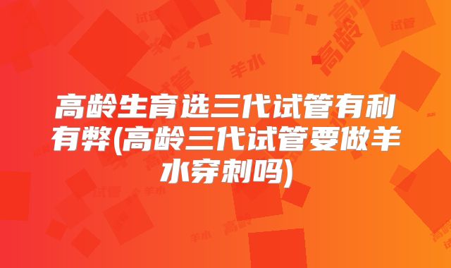 高龄生育选三代试管有利有弊(高龄三代试管要做羊水穿刺吗)