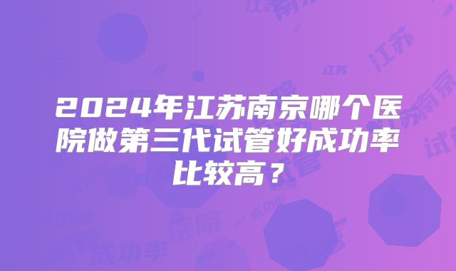 2024年江苏南京哪个医院做第三代试管好成功率比较高?