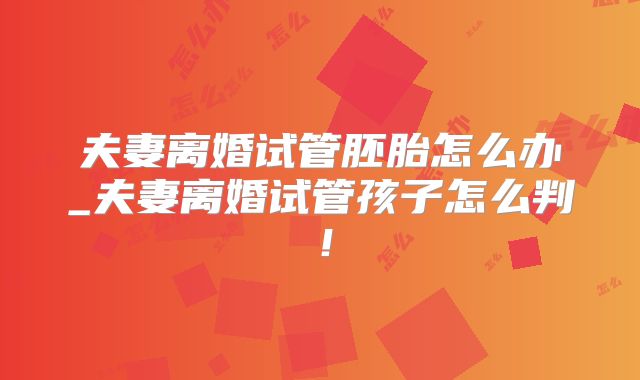夫妻离婚试管胚胎怎么办_夫妻离婚试管孩子怎么判！